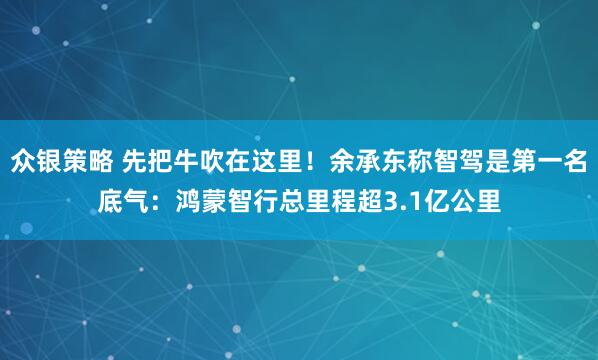 众银策略 先把牛吹在这里！余承东称智驾是第一名底气：鸿蒙智行总里程超3.1亿公里