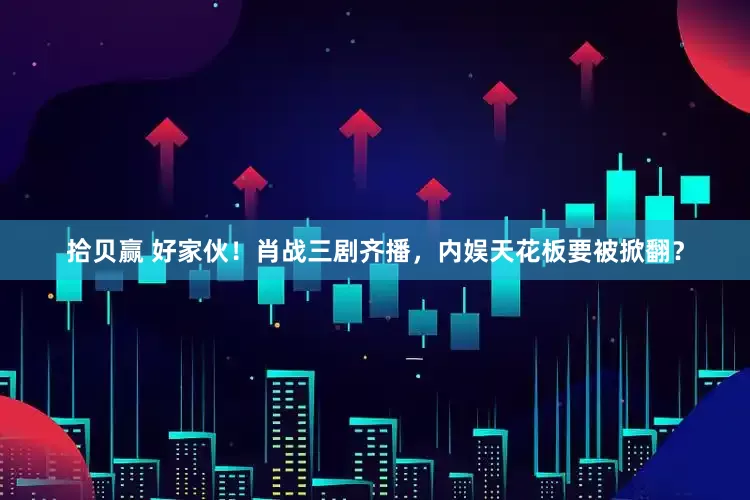 拾贝赢 好家伙！肖战三剧齐播，内娱天花板要被掀翻？