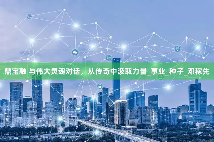 鼎宝融 与伟大灵魂对话，从传奇中汲取力量_事业_种子_邓稼先