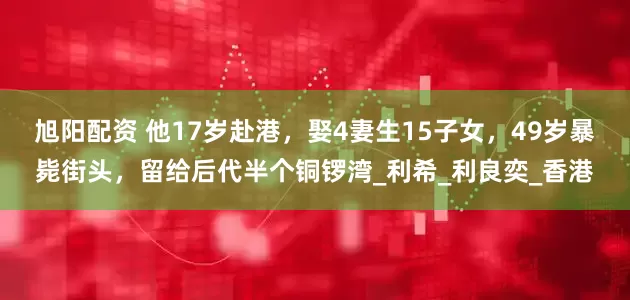 旭阳配资 他17岁赴港，娶4妻生15子女，49岁暴毙街头，留给后代半个铜锣湾_利希_利良奕_香港