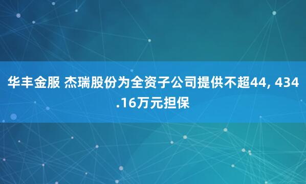 华丰金服 杰瑞股份为全资子公司提供不超44, 434.16万元担保