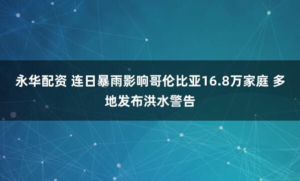 永华配资 连日暴雨影响哥伦比亚16.8万家庭 多地发布洪水警告