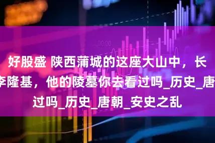 好股盛 陕西蒲城的这座大山中，长眠着唐玄宗李隆基，他的陵墓你去看过吗_历史_唐朝_安史之乱