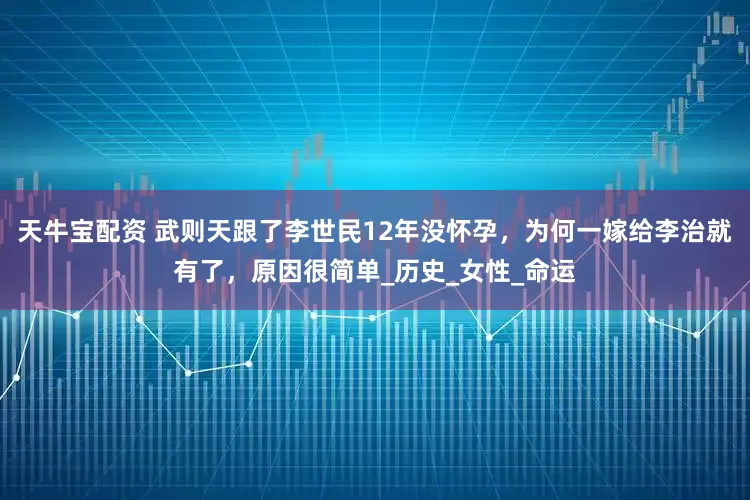 天牛宝配资 武则天跟了李世民12年没怀孕，为何一嫁给李治就有了，原因很简单_历史_女性_命运
