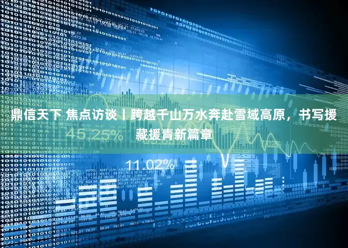 鼎信天下 焦点访谈丨跨越千山万水奔赴雪域高原，书写援藏援青新篇章