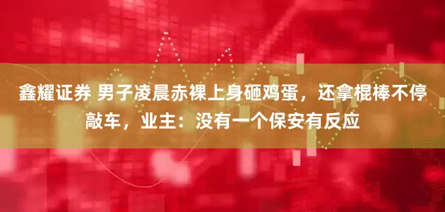 鑫耀证券 男子凌晨赤裸上身砸鸡蛋，还拿棍棒不停敲车，业主：没有一个保安有反应