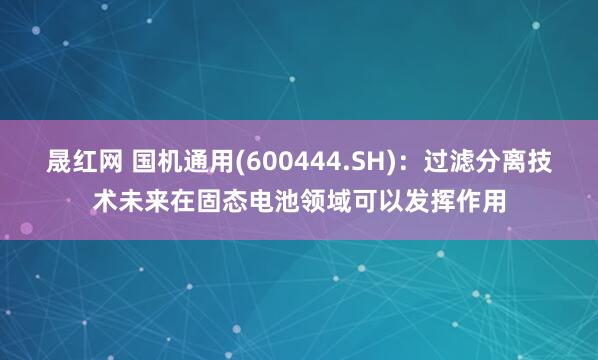 晟红网 国机通用(600444.SH)：过滤分离技术未来在固态电池领域可以发挥作用