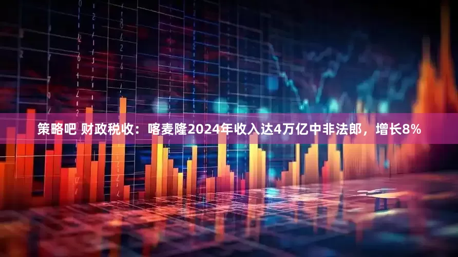 策略吧 财政税收：喀麦隆2024年收入达4万亿中非法郎，增长8%