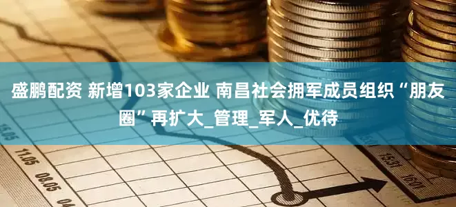 盛鹏配资 新增103家企业 南昌社会拥军成员组织“朋友圈”再扩大_管理_军人_优待