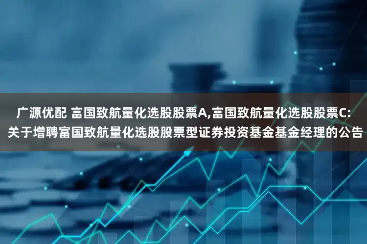 广源优配 富国致航量化选股股票A,富国致航量化选股股票C: 关于增聘富国致航量化选股股票型证券投资基金基金经理的公告
