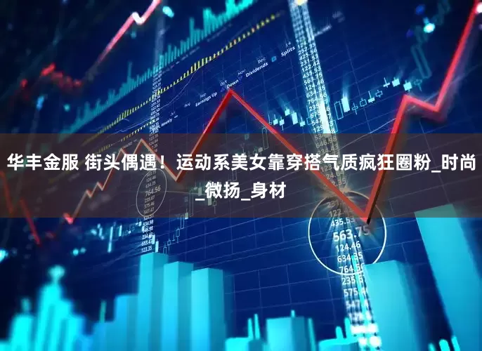 华丰金服 街头偶遇！运动系美女靠穿搭气质疯狂圈粉_时尚_微扬_身材
