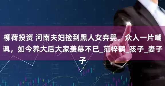 柳荷投资 河南夫妇捡到黑人女弃婴，众人一片嘲讽，如今养大后大家羡慕不已_范梓鹤_孩子_妻子