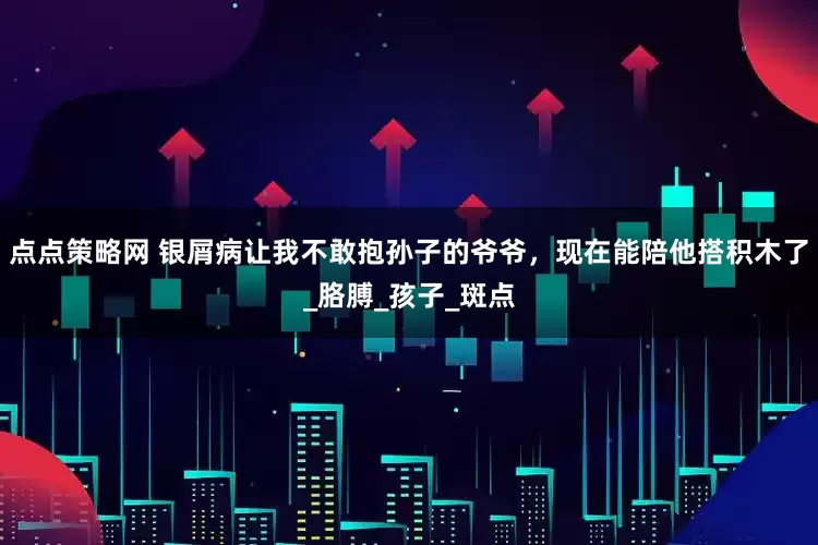 点点策略网 银屑病让我不敢抱孙子的爷爷，现在能陪他搭积木了_胳膊_孩子_斑点