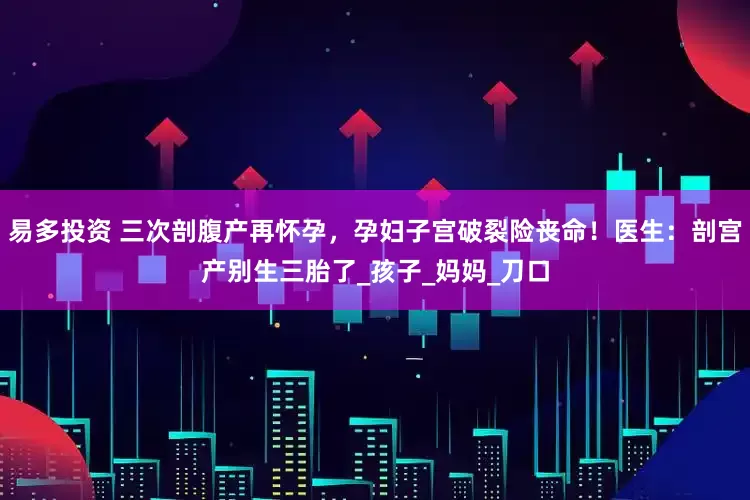 易多投资 三次剖腹产再怀孕，孕妇子宫破裂险丧命！医生：剖宫产别生三胎了_孩子_妈妈_刀口