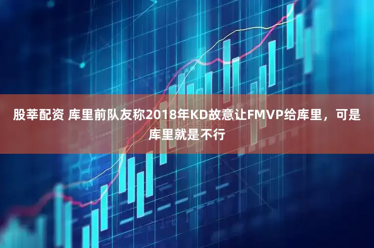 股莘配资 库里前队友称2018年KD故意让FMVP给库里，可是库里就是不行
