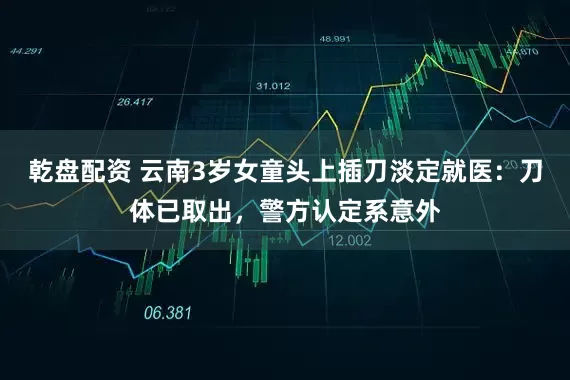乾盘配资 云南3岁女童头上插刀淡定就医：刀体已取出，警方认定系意外