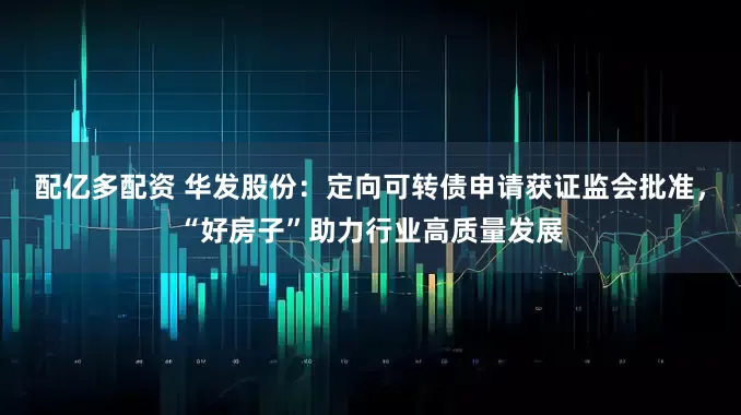 配亿多配资 华发股份：定向可转债申请获证监会批准，“好房子”助力行业高质量发展