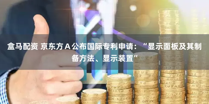 盒马配资 京东方Ａ公布国际专利申请：“显示面板及其制备方法、显示装置”
