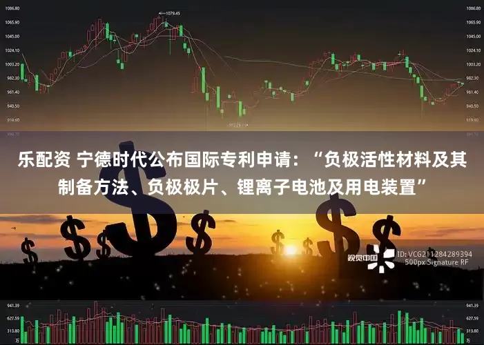 乐配资 宁德时代公布国际专利申请：“负极活性材料及其制备方法、负极极片、锂离子电池及用电装置”