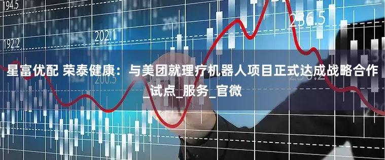 星富优配 荣泰健康：与美团就理疗机器人项目正式达成战略合作_试点_服务_官微