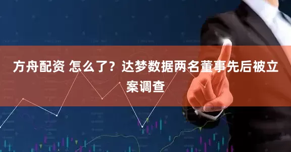 方舟配资 怎么了？达梦数据两名董事先后被立案调查