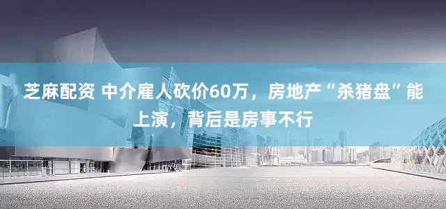 芝麻配资 中介雇人砍价60万，房地产“杀猪盘”能上演，背后是房事不行