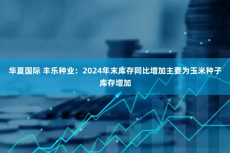 华夏国际 丰乐种业：2024年末库存同比增加主要为玉米种子库存增加