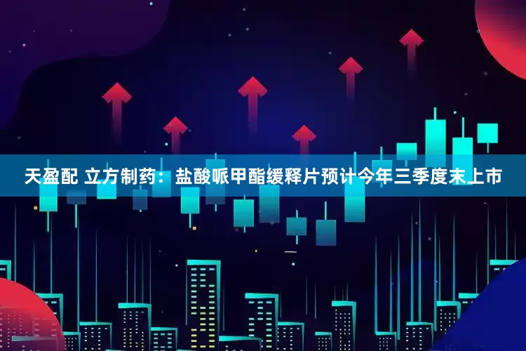 天盈配 立方制药：盐酸哌甲酯缓释片预计今年三季度末上市