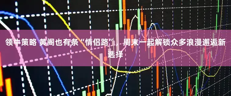 领牛策略 黄阁也有条“情侣路”,周末一起解锁众多浪漫邂逅新选择