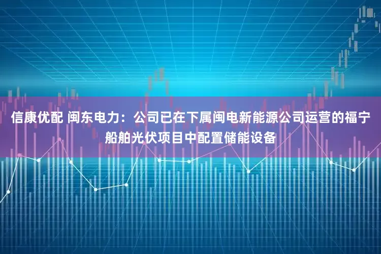 信康优配 闽东电力：公司已在下属闽电新能源公司运营的福宁船舶光伏项目中配置储能设备