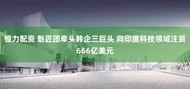 恒力配资 魁匠团牵头韩企三巨头 向印度科技领域注资666亿美元
