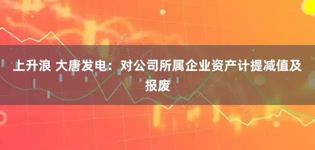 上升浪 大唐发电：对公司所属企业资产计提减值及报废