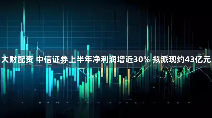 大财配资 中信证券上半年净利润增近30% 拟派现约43亿元